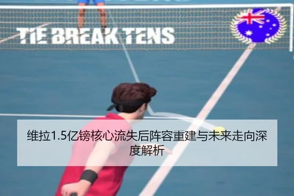 维拉1.5亿镑核心流失后阵容重建与未来走向深度解析