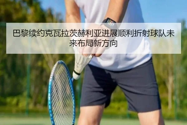 巴黎续约克瓦拉茨赫利亚进展顺利折射球队未来布局新方向