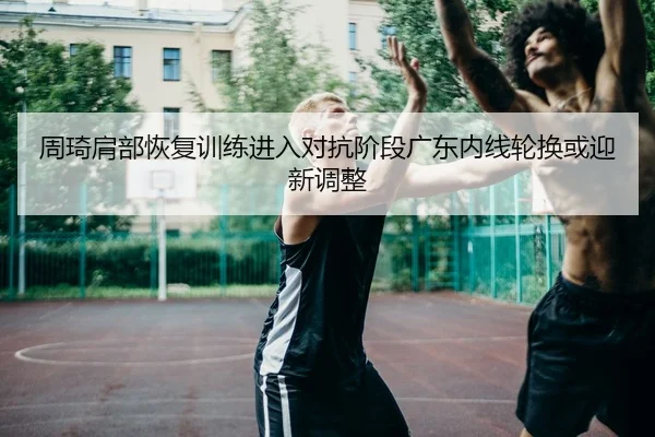 周琦肩部恢复训练进入对抗阶段广东内线轮换或迎新调整