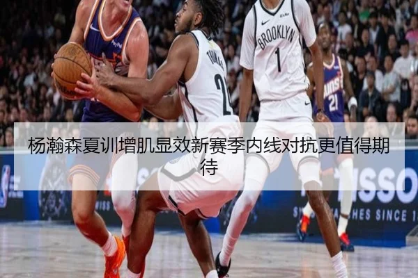 杨瀚森夏训增肌显效新赛季内线对抗更值得期待